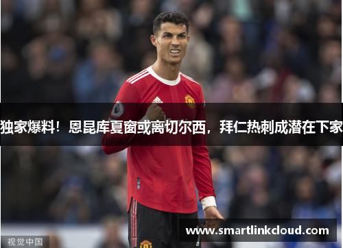 独家爆料！恩昆库夏窗或离切尔西，拜仁热刺成潜在下家