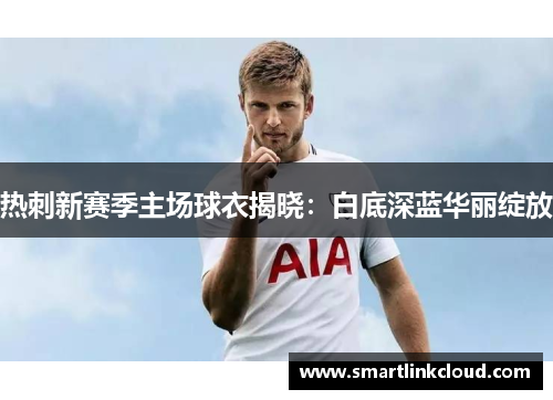 热刺新赛季主场球衣揭晓：白底深蓝华丽绽放