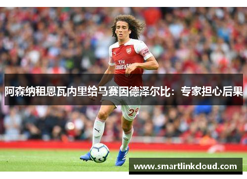 阿森纳租恩瓦内里给马赛因德泽尔比：专家担心后果